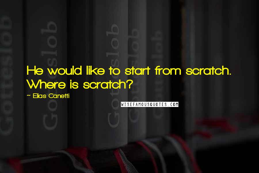 Elias Canetti Quotes: He would like to start from scratch. Where is scratch?