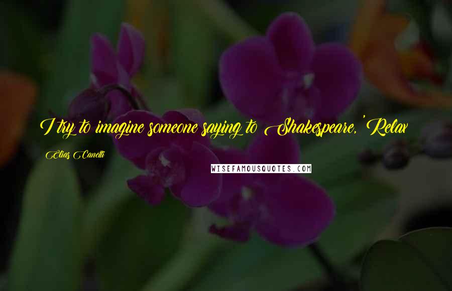 Elias Canetti Quotes: I try to imagine someone saying to Shakespeare, 'Relax!
