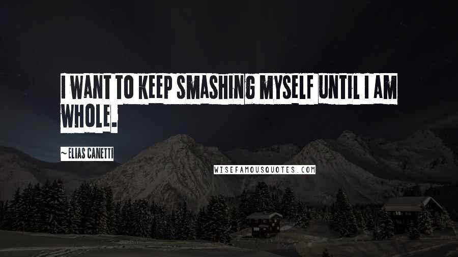 Elias Canetti Quotes: I want to keep smashing myself until I am whole.