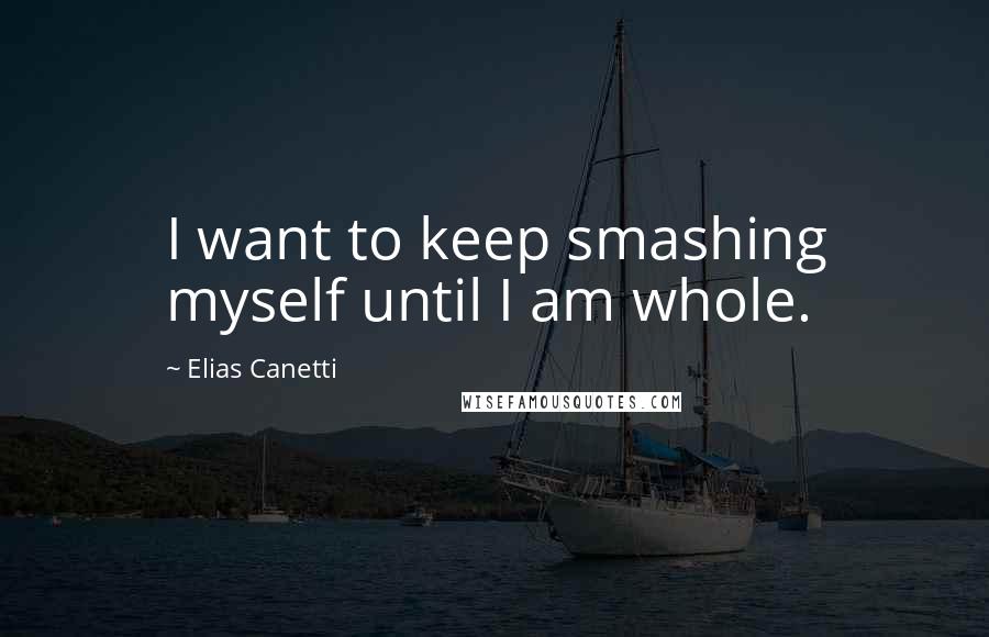 Elias Canetti Quotes: I want to keep smashing myself until I am whole.