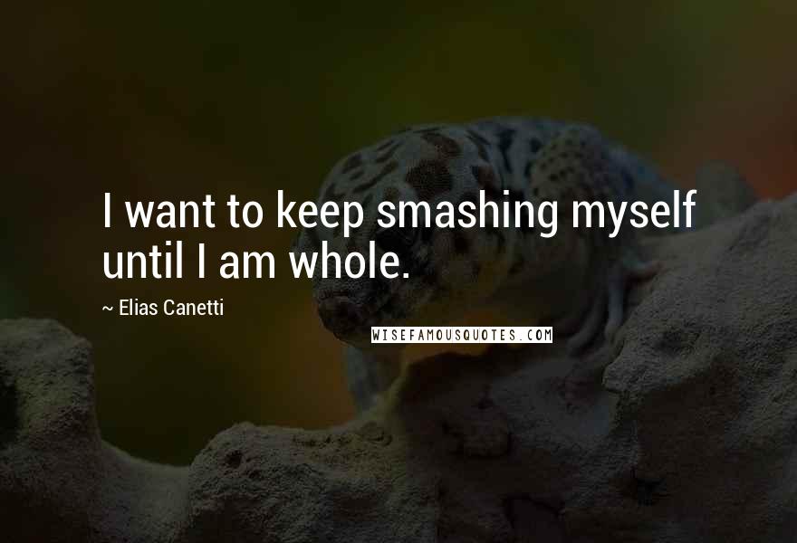 Elias Canetti Quotes: I want to keep smashing myself until I am whole.