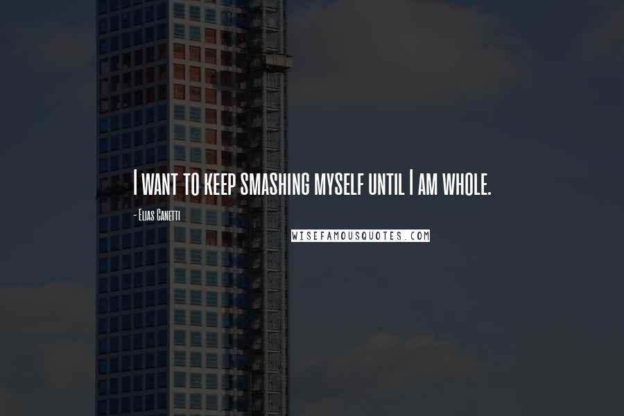 Elias Canetti Quotes: I want to keep smashing myself until I am whole.