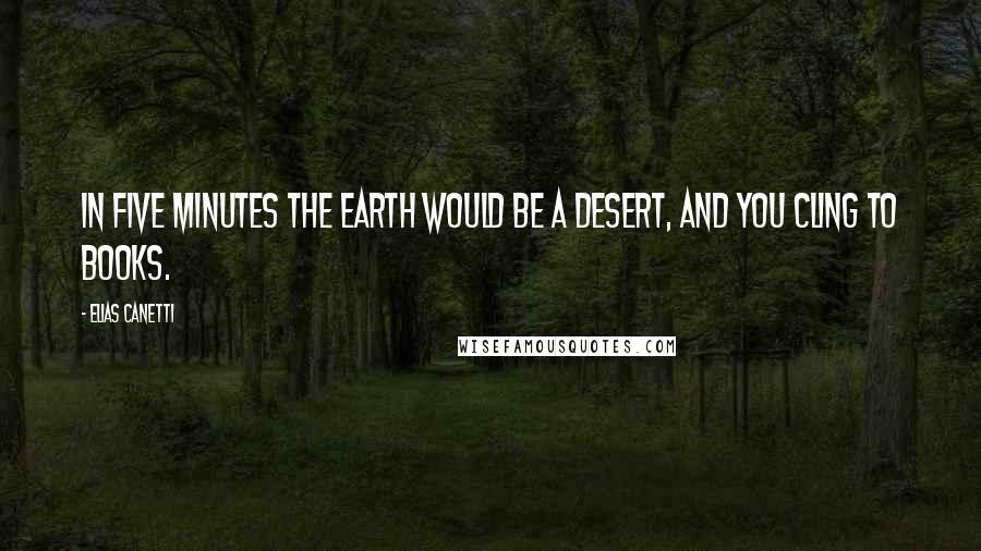Elias Canetti Quotes: In five minutes the earth would be a desert, and you cling to books.