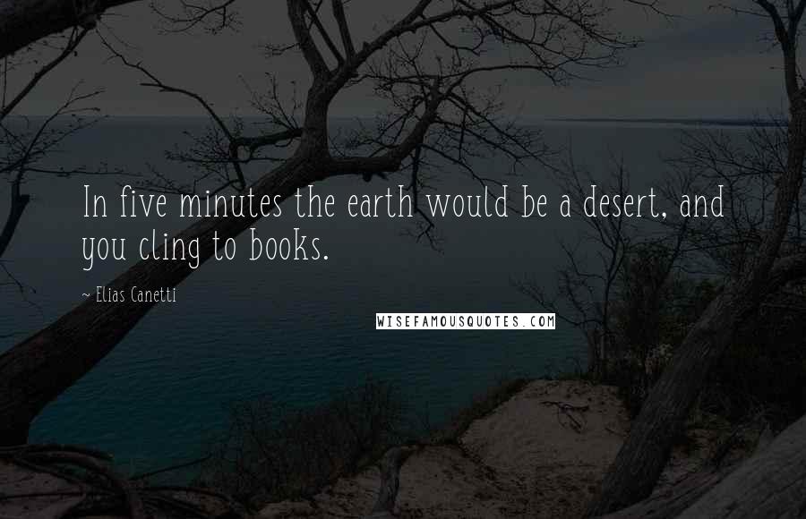 Elias Canetti Quotes: In five minutes the earth would be a desert, and you cling to books.