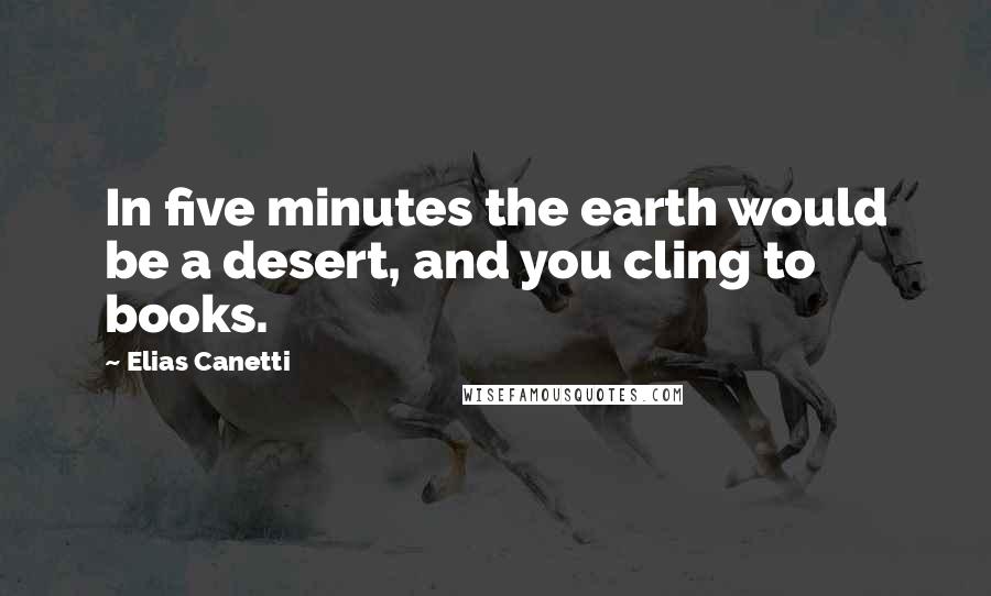 Elias Canetti Quotes: In five minutes the earth would be a desert, and you cling to books.