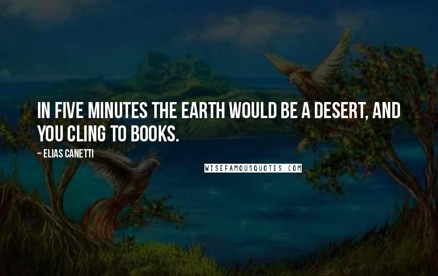 Elias Canetti Quotes: In five minutes the earth would be a desert, and you cling to books.