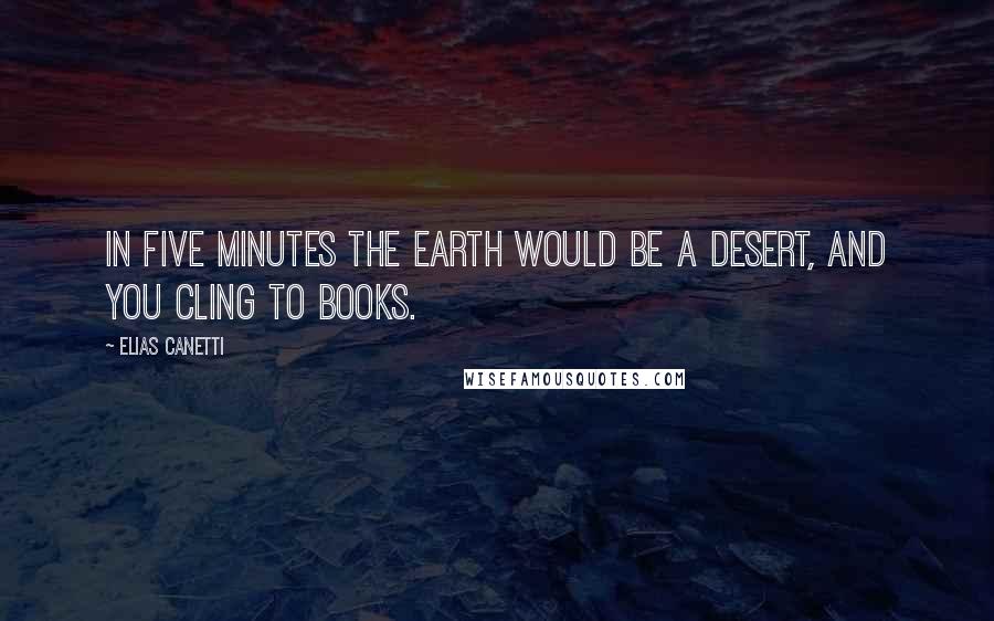 Elias Canetti Quotes: In five minutes the earth would be a desert, and you cling to books.