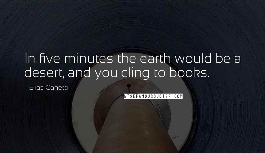 Elias Canetti Quotes: In five minutes the earth would be a desert, and you cling to books.