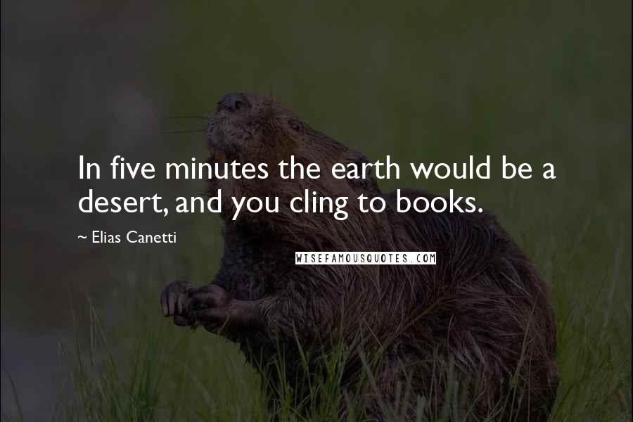 Elias Canetti Quotes: In five minutes the earth would be a desert, and you cling to books.