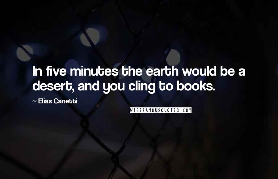 Elias Canetti Quotes: In five minutes the earth would be a desert, and you cling to books.