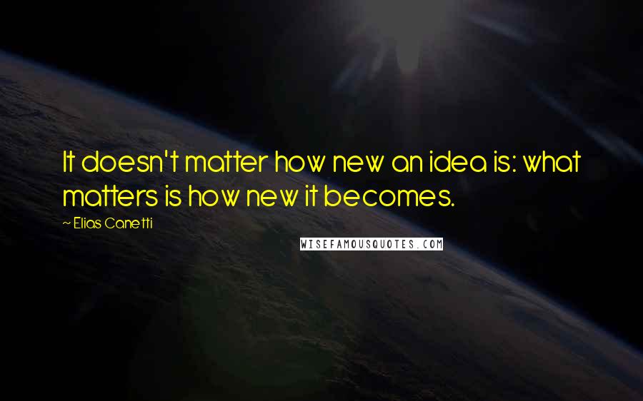 Elias Canetti Quotes: It doesn't matter how new an idea is: what matters is how new it becomes.