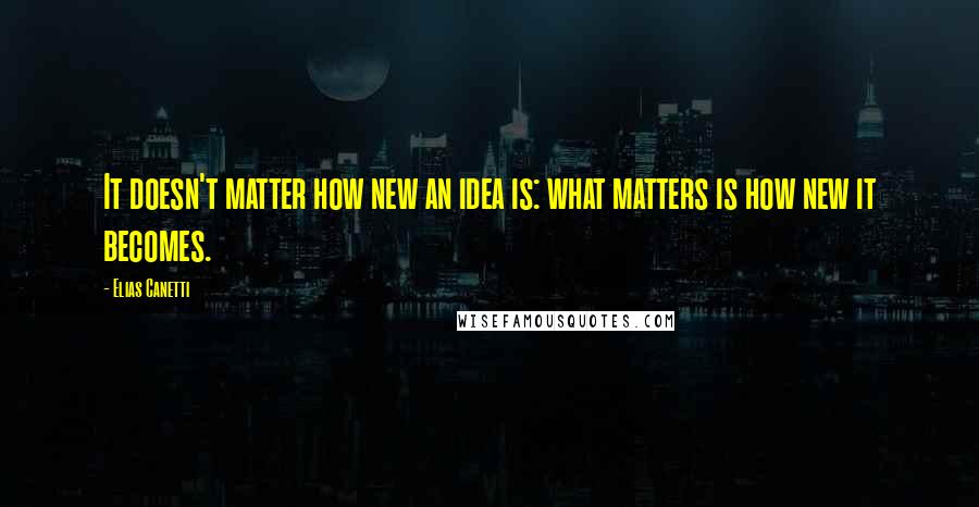 Elias Canetti Quotes: It doesn't matter how new an idea is: what matters is how new it becomes.