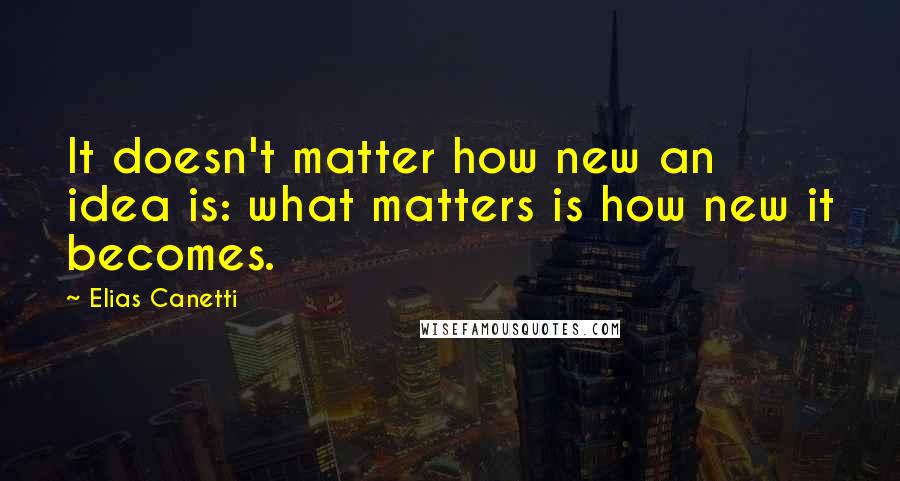 Elias Canetti Quotes: It doesn't matter how new an idea is: what matters is how new it becomes.