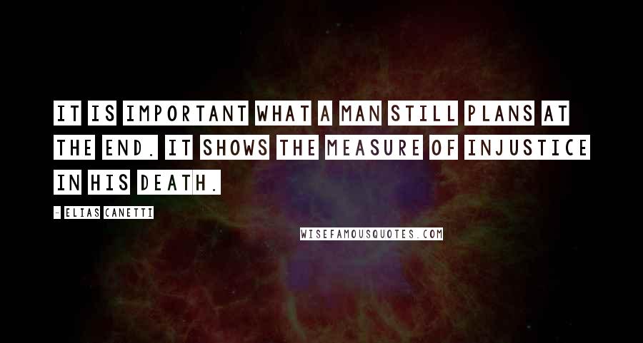 Elias Canetti Quotes: It is important what a man still plans at the end. It shows the measure of injustice in his death.