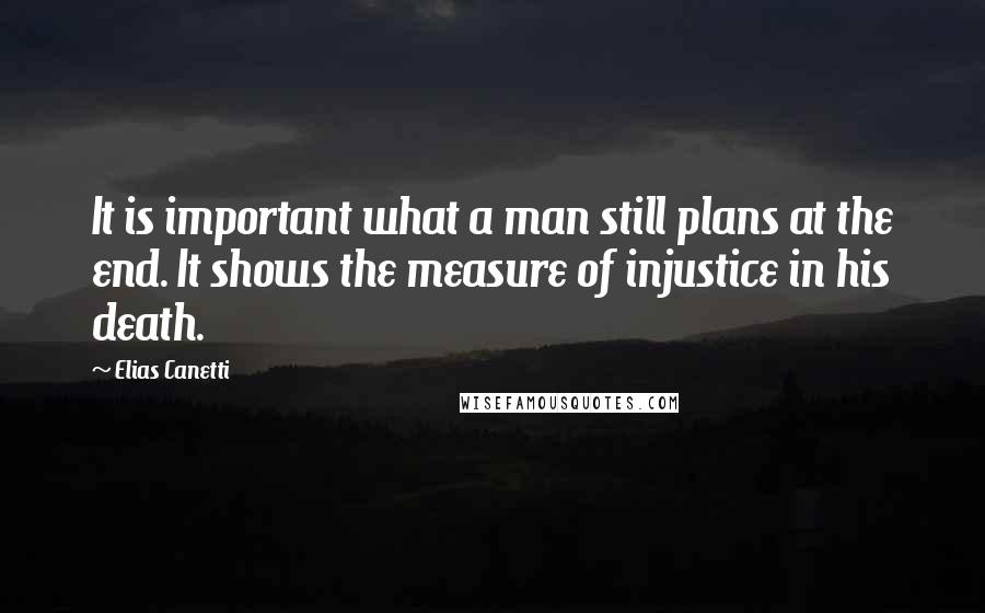 Elias Canetti Quotes: It is important what a man still plans at the end. It shows the measure of injustice in his death.