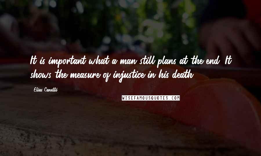 Elias Canetti Quotes: It is important what a man still plans at the end. It shows the measure of injustice in his death.