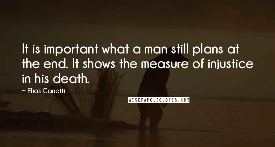 Elias Canetti Quotes: It is important what a man still plans at the end. It shows the measure of injustice in his death.