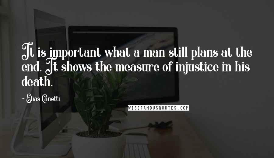 Elias Canetti Quotes: It is important what a man still plans at the end. It shows the measure of injustice in his death.