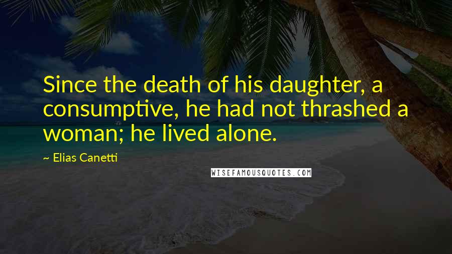 Elias Canetti Quotes: Since the death of his daughter, a consumptive, he had not thrashed a woman; he lived alone.