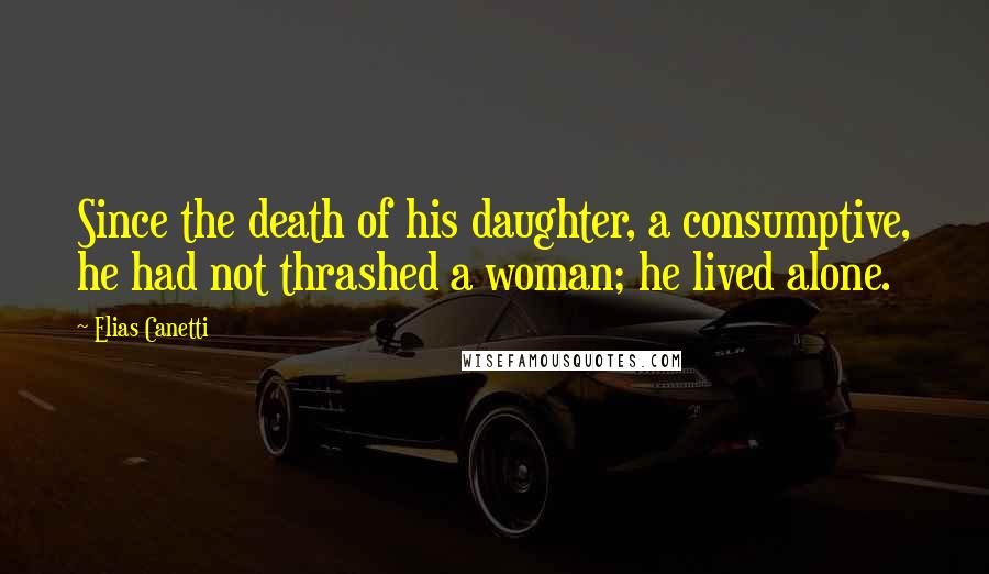 Elias Canetti Quotes: Since the death of his daughter, a consumptive, he had not thrashed a woman; he lived alone.