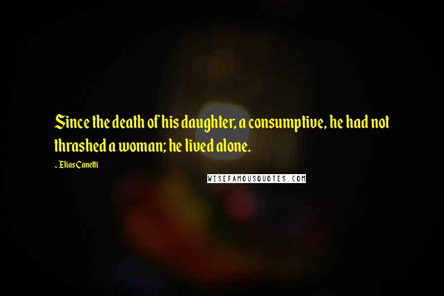 Elias Canetti Quotes: Since the death of his daughter, a consumptive, he had not thrashed a woman; he lived alone.