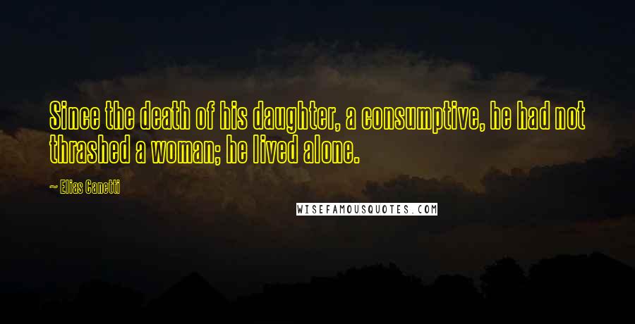 Elias Canetti Quotes: Since the death of his daughter, a consumptive, he had not thrashed a woman; he lived alone.