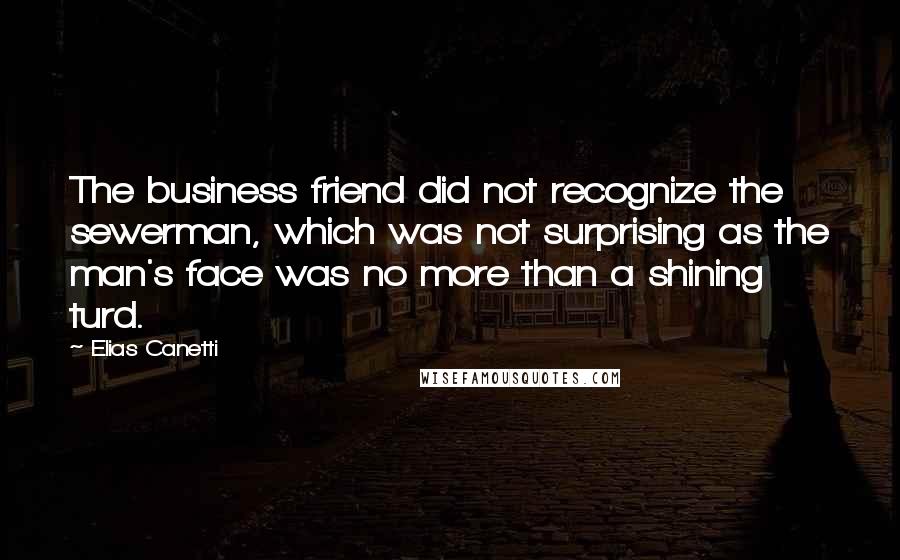 Elias Canetti Quotes: The business friend did not recognize the sewerman, which was not surprising as the man's face was no more than a shining turd.