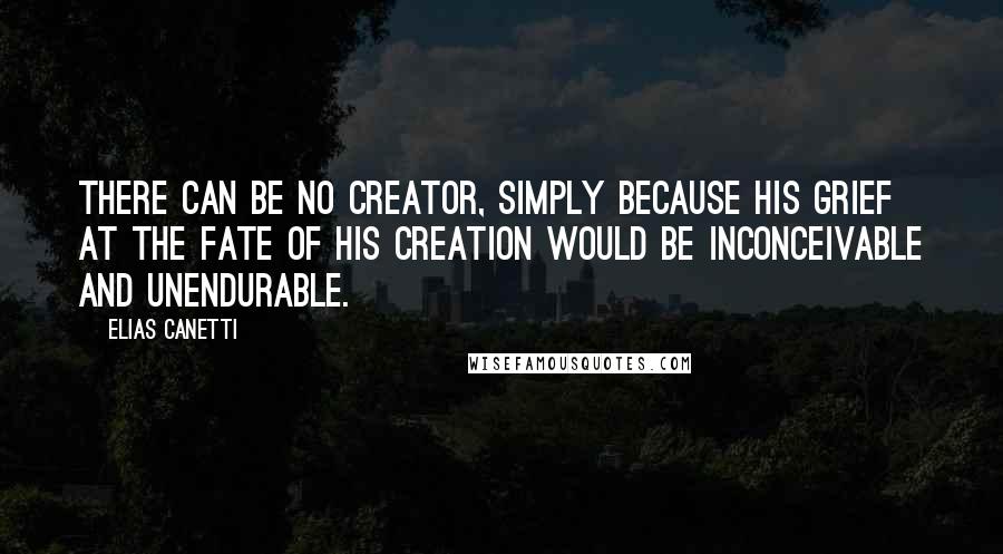 Elias Canetti Quotes: There can be no Creator, simply because his grief at the fate of his creation would be inconceivable and unendurable.