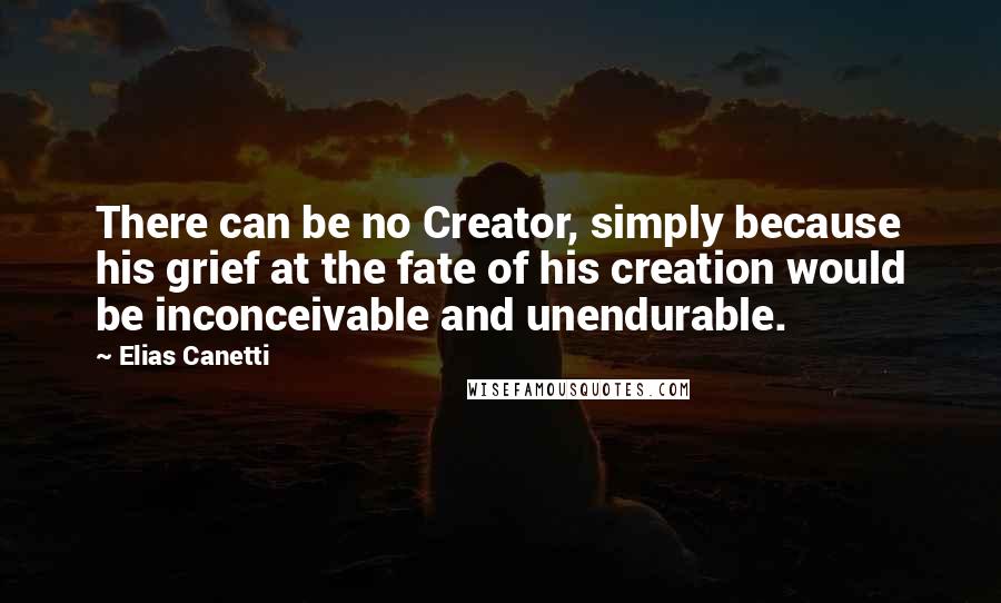 Elias Canetti Quotes: There can be no Creator, simply because his grief at the fate of his creation would be inconceivable and unendurable.