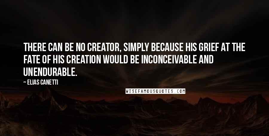 Elias Canetti Quotes: There can be no Creator, simply because his grief at the fate of his creation would be inconceivable and unendurable.