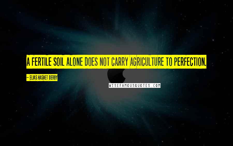 Elias Hasket Derby Quotes: A fertile soil alone does not carry agriculture to perfection.