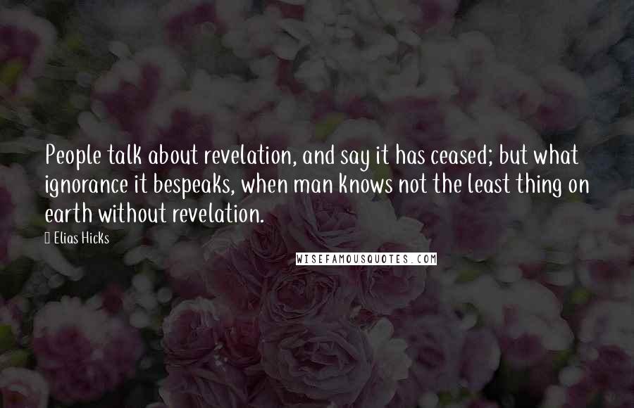 Elias Hicks Quotes: People talk about revelation, and say it has ceased; but what ignorance it bespeaks, when man knows not the least thing on earth without revelation.