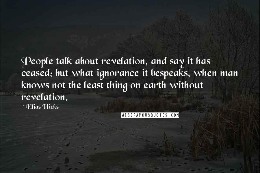 Elias Hicks Quotes: People talk about revelation, and say it has ceased; but what ignorance it bespeaks, when man knows not the least thing on earth without revelation.