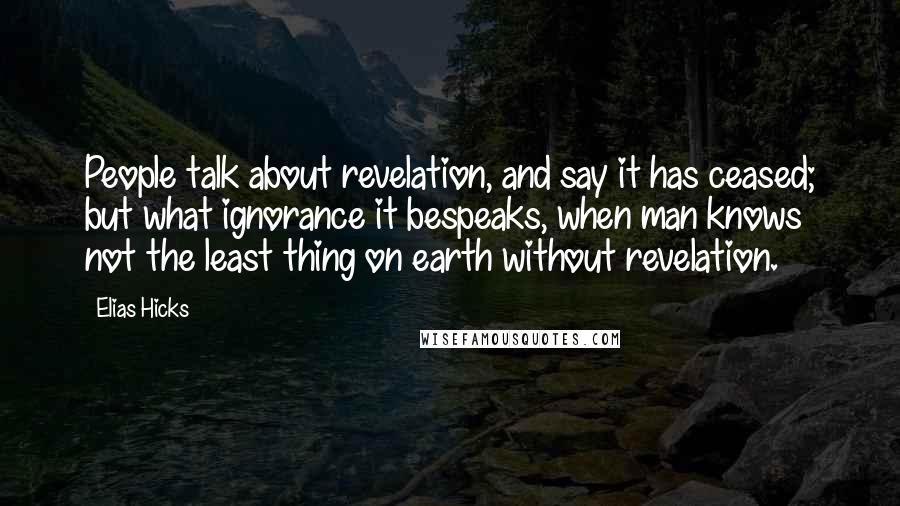 Elias Hicks Quotes: People talk about revelation, and say it has ceased; but what ignorance it bespeaks, when man knows not the least thing on earth without revelation.