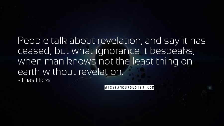 Elias Hicks Quotes: People talk about revelation, and say it has ceased; but what ignorance it bespeaks, when man knows not the least thing on earth without revelation.
