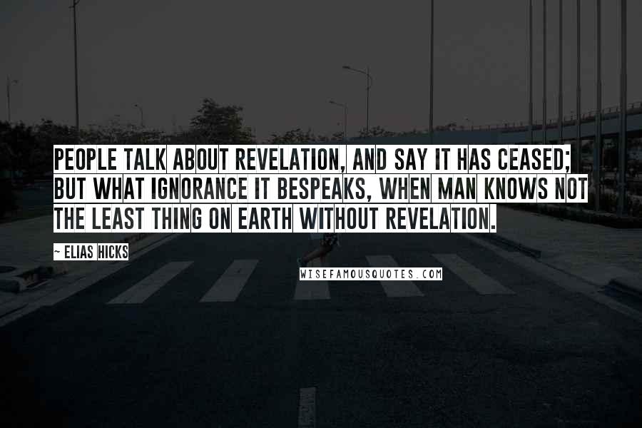 Elias Hicks Quotes: People talk about revelation, and say it has ceased; but what ignorance it bespeaks, when man knows not the least thing on earth without revelation.
