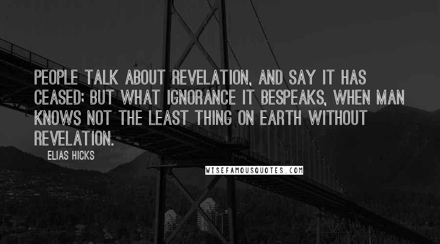 Elias Hicks Quotes: People talk about revelation, and say it has ceased; but what ignorance it bespeaks, when man knows not the least thing on earth without revelation.