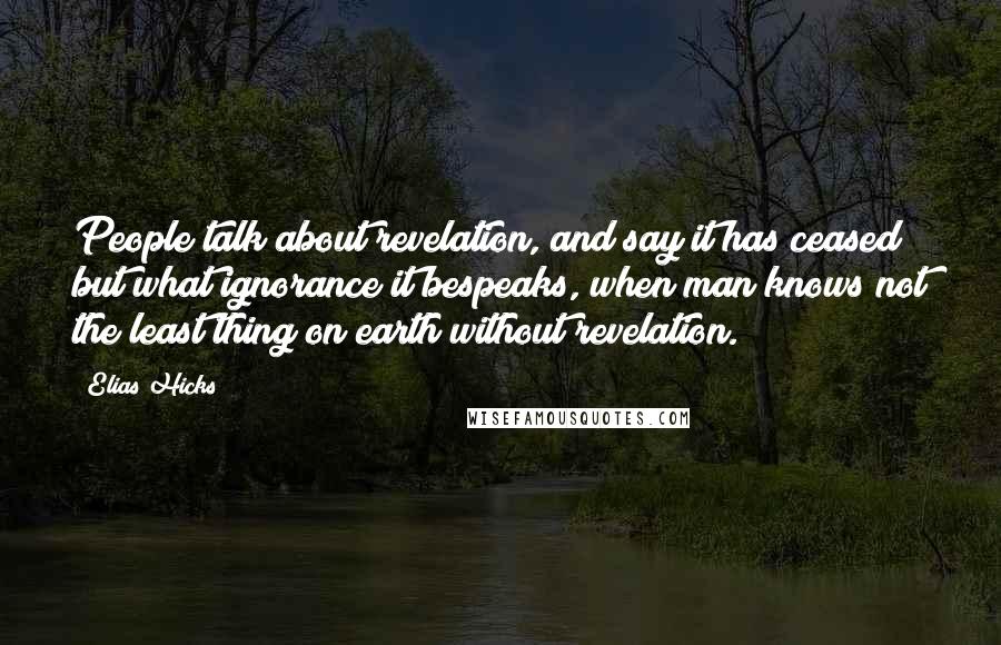 Elias Hicks Quotes: People talk about revelation, and say it has ceased; but what ignorance it bespeaks, when man knows not the least thing on earth without revelation.