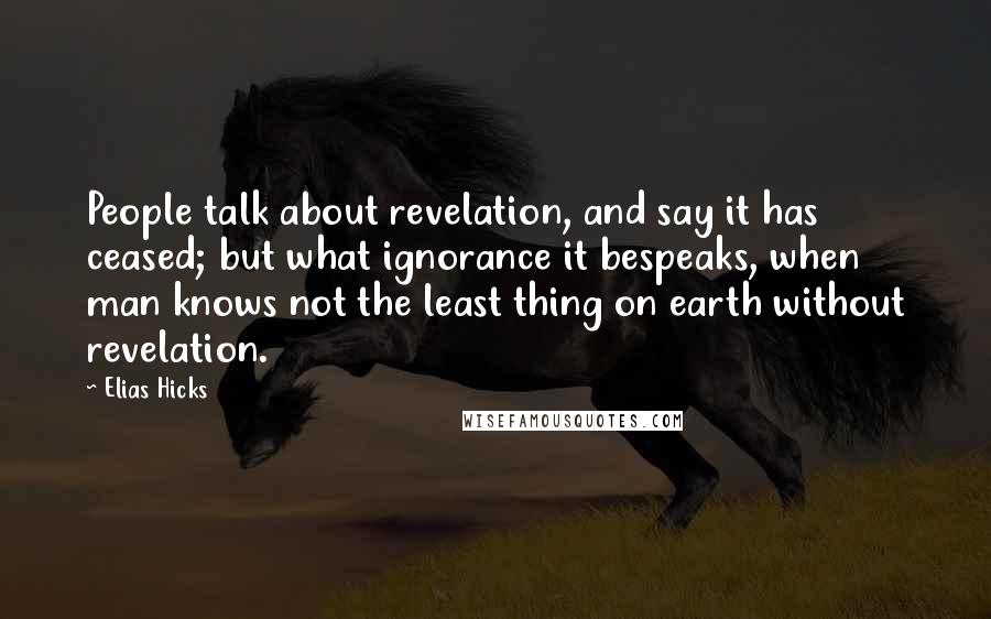 Elias Hicks Quotes: People talk about revelation, and say it has ceased; but what ignorance it bespeaks, when man knows not the least thing on earth without revelation.