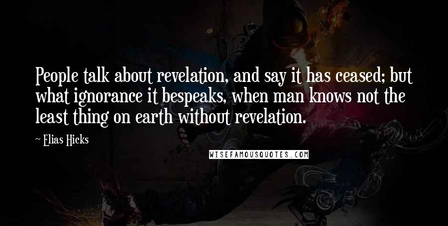 Elias Hicks Quotes: People talk about revelation, and say it has ceased; but what ignorance it bespeaks, when man knows not the least thing on earth without revelation.