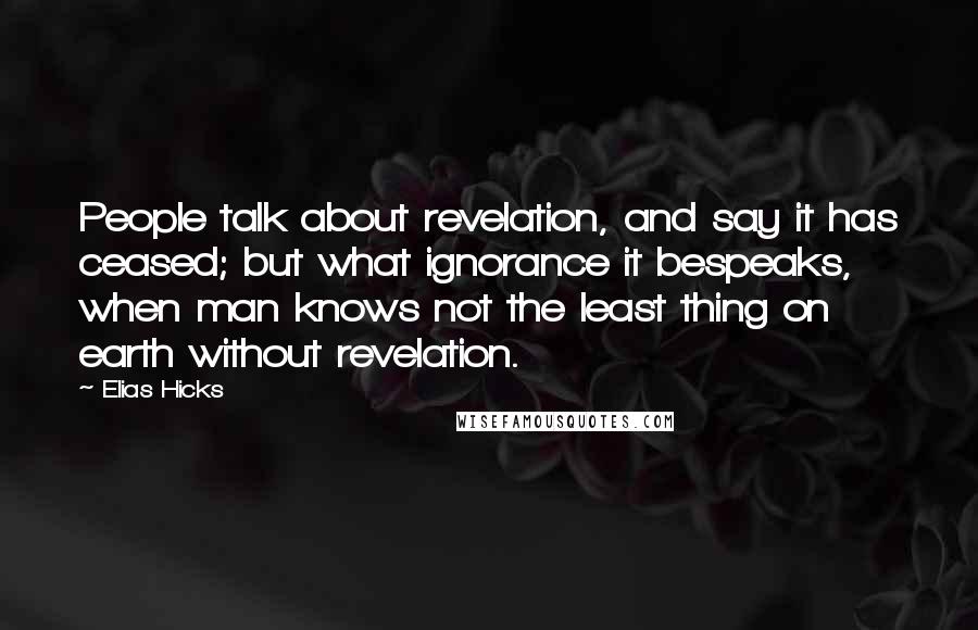 Elias Hicks Quotes: People talk about revelation, and say it has ceased; but what ignorance it bespeaks, when man knows not the least thing on earth without revelation.
