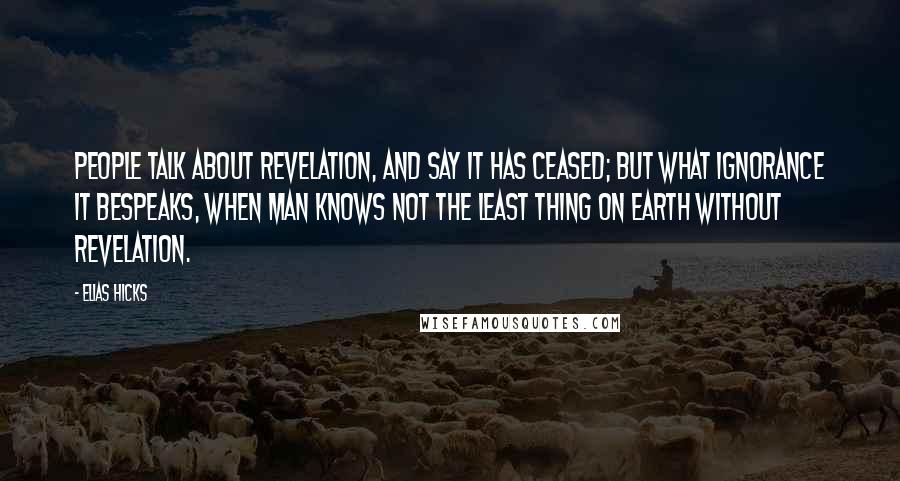 Elias Hicks Quotes: People talk about revelation, and say it has ceased; but what ignorance it bespeaks, when man knows not the least thing on earth without revelation.