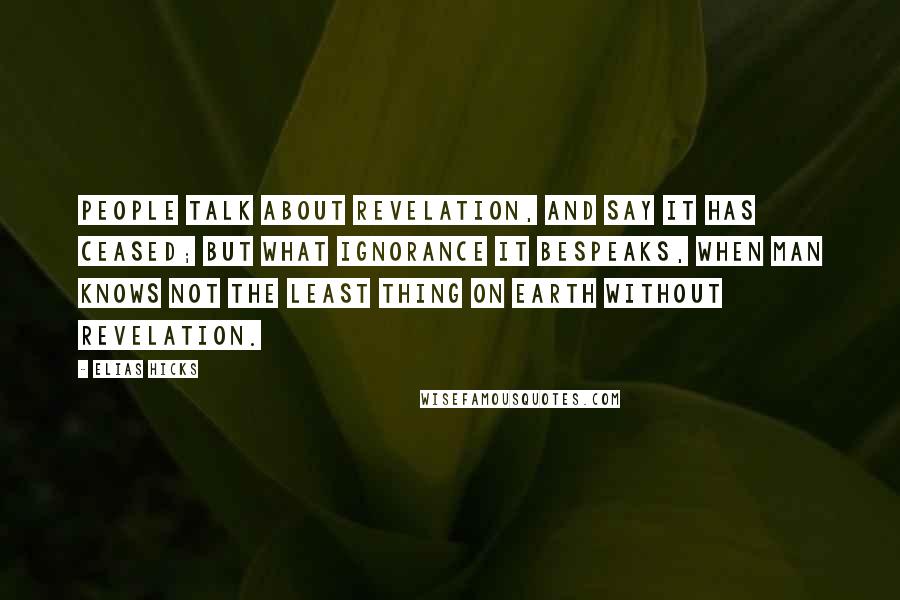 Elias Hicks Quotes: People talk about revelation, and say it has ceased; but what ignorance it bespeaks, when man knows not the least thing on earth without revelation.