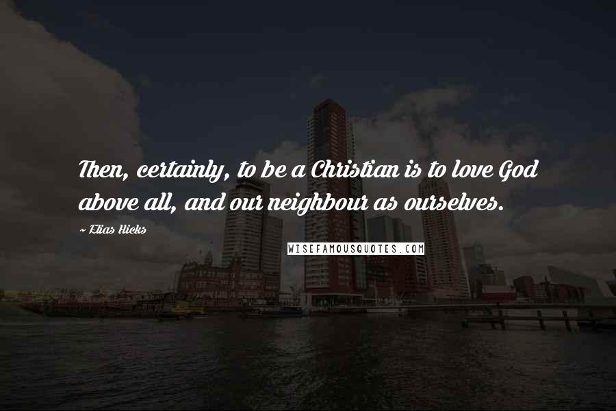 Elias Hicks Quotes: Then, certainly, to be a Christian is to love God above all, and our neighbour as ourselves.