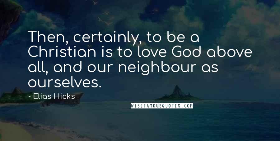 Elias Hicks Quotes: Then, certainly, to be a Christian is to love God above all, and our neighbour as ourselves.