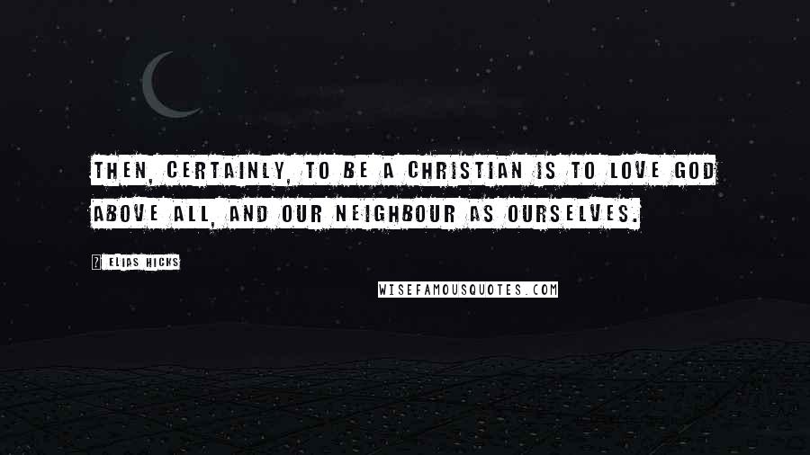Elias Hicks Quotes: Then, certainly, to be a Christian is to love God above all, and our neighbour as ourselves.
