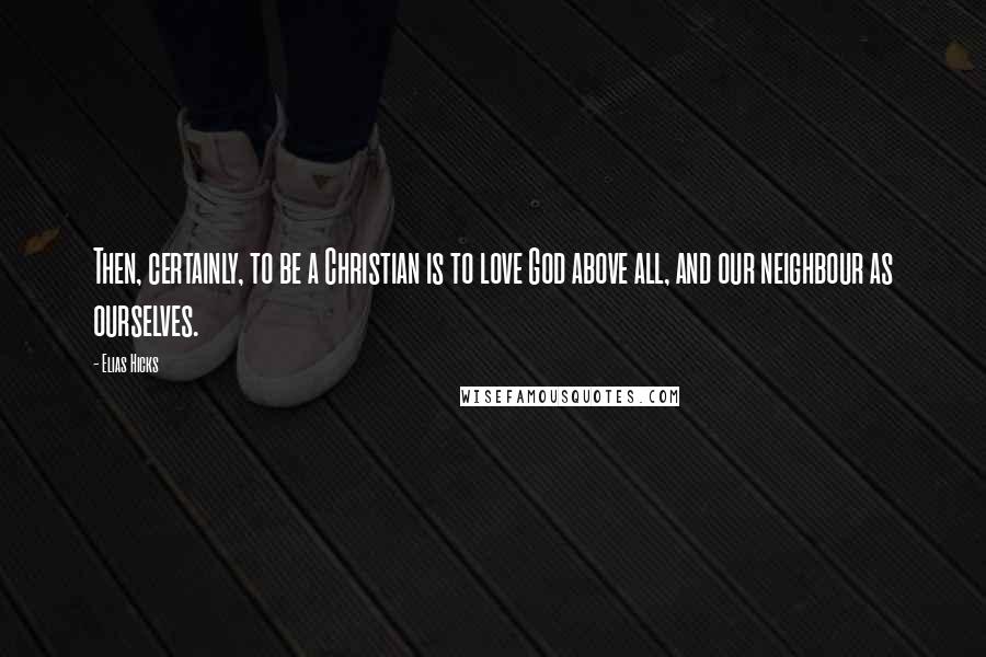 Elias Hicks Quotes: Then, certainly, to be a Christian is to love God above all, and our neighbour as ourselves.