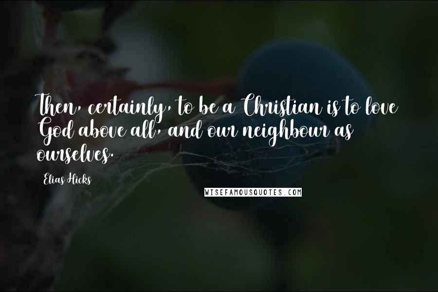 Elias Hicks Quotes: Then, certainly, to be a Christian is to love God above all, and our neighbour as ourselves.