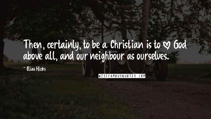 Elias Hicks Quotes: Then, certainly, to be a Christian is to love God above all, and our neighbour as ourselves.