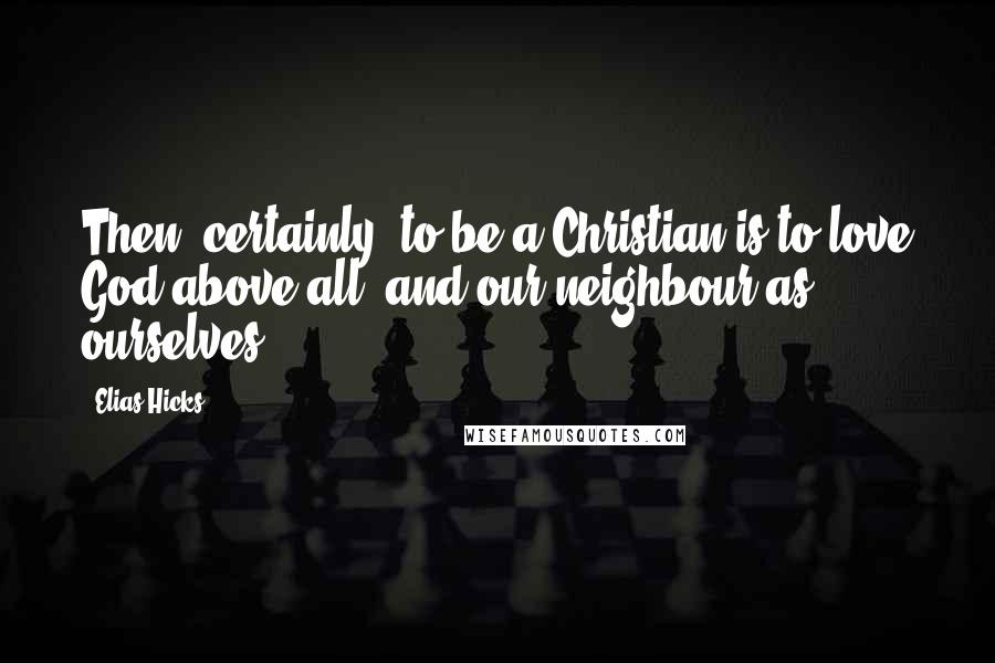 Elias Hicks Quotes: Then, certainly, to be a Christian is to love God above all, and our neighbour as ourselves.